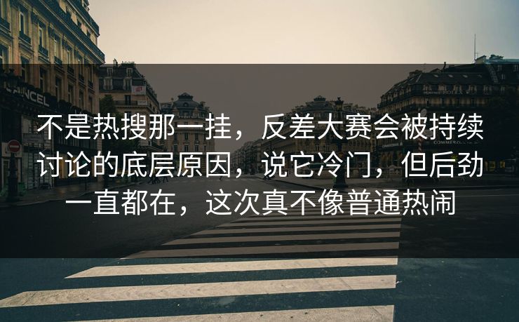 不是热搜那一挂，反差大赛会被持续讨论的底层原因，说它冷门，但后劲一直都在，这次真不像普通热闹
