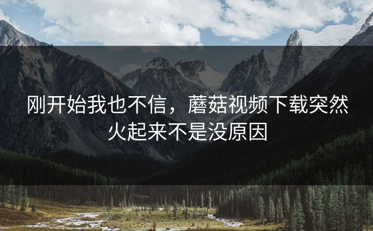 刚开始我也不信，蘑菇视频下载突然火起来不是没原因