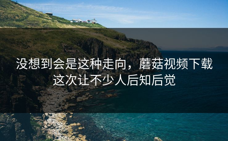 没想到会是这种走向，蘑菇视频下载这次让不少人后知后觉