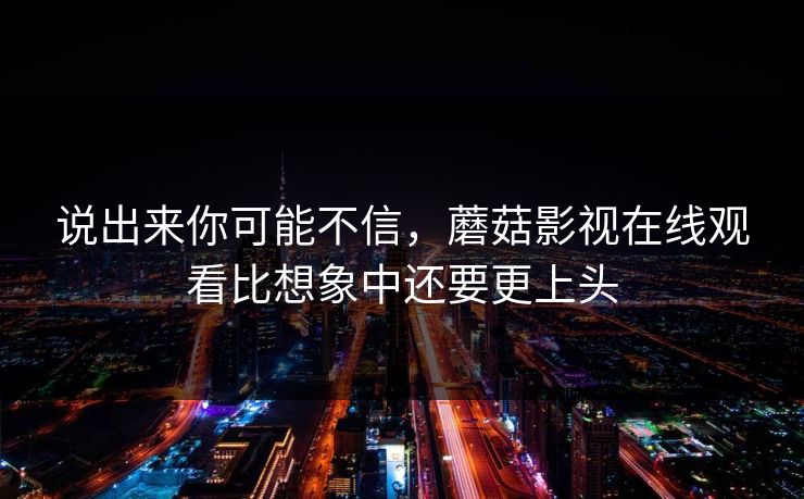 说出来你可能不信，蘑菇影视在线观看比想象中还要更上头
