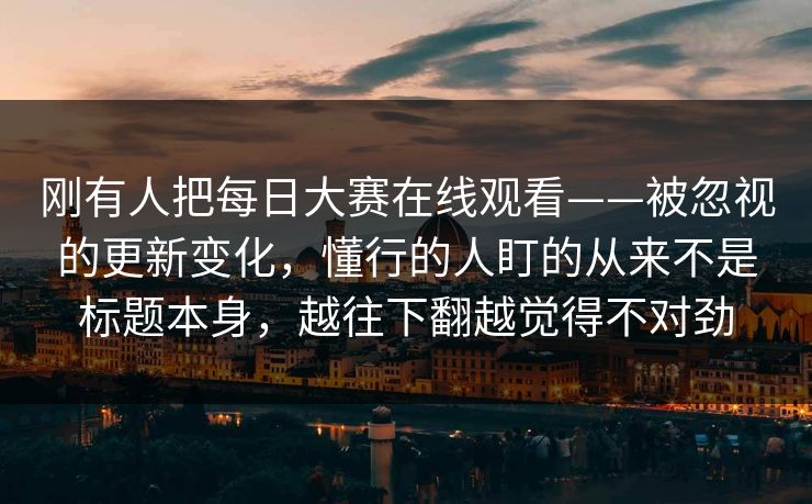 刚有人把每日大赛在线观看——被忽视的更新变化，懂行的人盯的从来不是标题本身，越往下翻越觉得不对劲