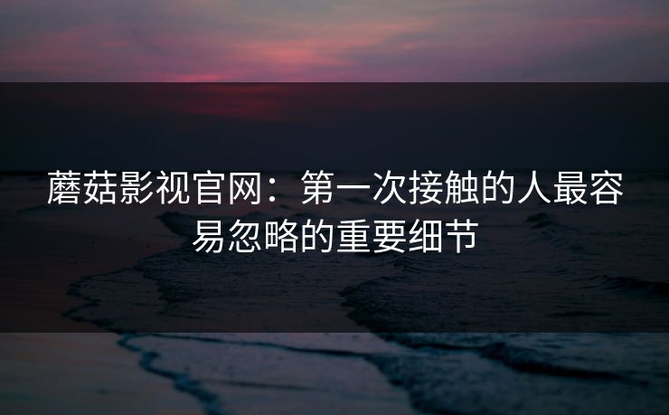 蘑菇影视官网：第一次接触的人最容易忽略的重要细节