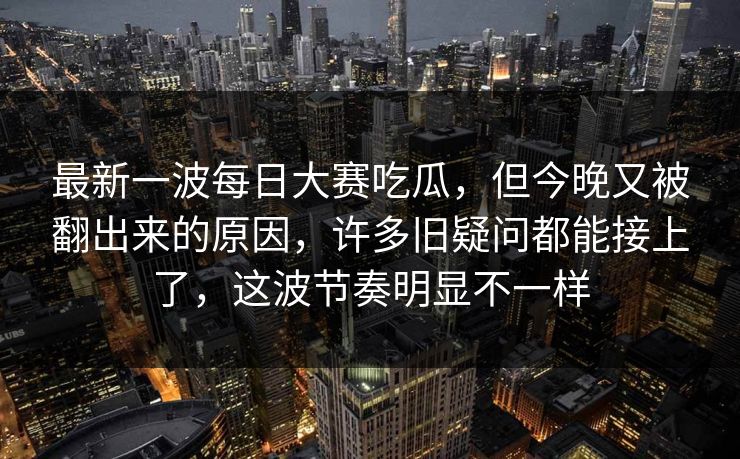 最新一波每日大赛吃瓜，但今晚又被翻出来的原因，许多旧疑问都能接上了，这波节奏明显不一样