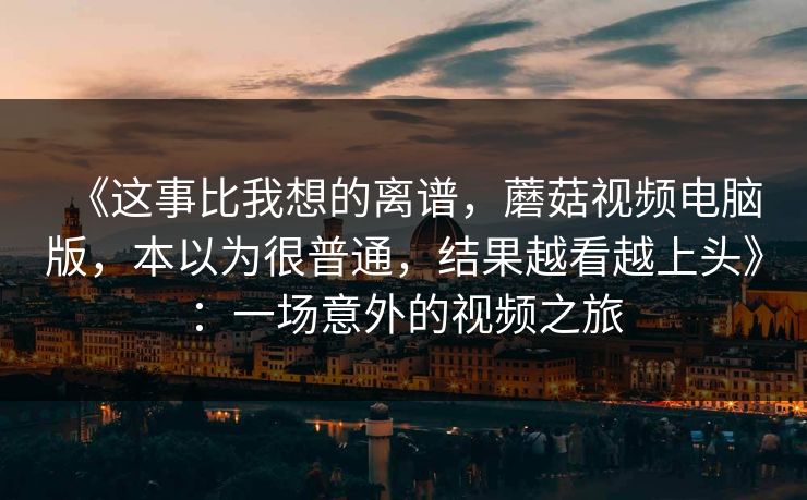 《这事比我想的离谱，蘑菇视频电脑版，本以为很普通，结果越看越上头》：一场意外的视频之旅