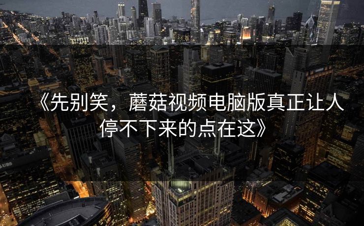 《先别笑，蘑菇视频电脑版真正让人停不下来的点在这》