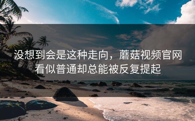 没想到会是这种走向，蘑菇视频官网看似普通却总能被反复提起