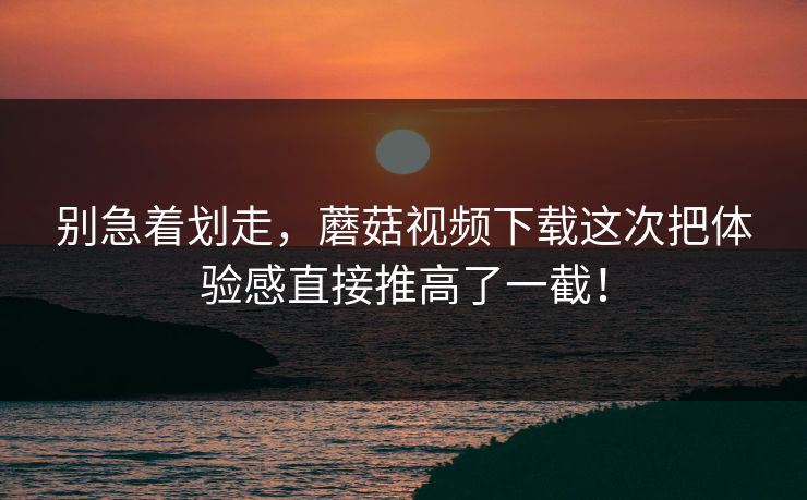别急着划走，蘑菇视频下载这次把体验感直接推高了一截！