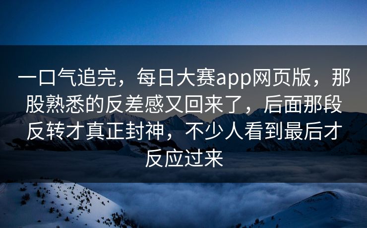 一口气追完，每日大赛app网页版，那股熟悉的反差感又回来了，后面那段反转才真正封神，不少人看到最后才反应过来