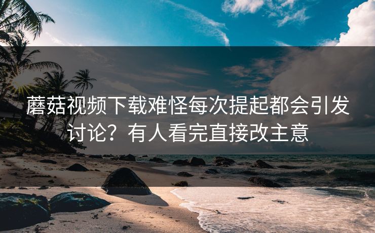蘑菇视频下载难怪每次提起都会引发讨论？有人看完直接改主意