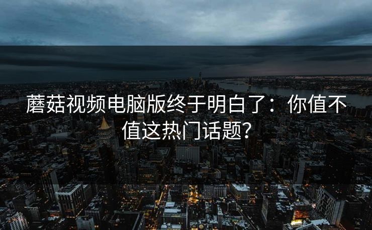 蘑菇视频电脑版终于明白了：你值不值这热门话题？