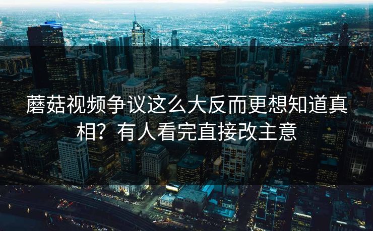蘑菇视频争议这么大反而更想知道真相？有人看完直接改主意