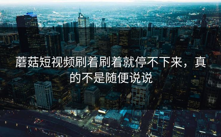 蘑菇短视频刷着刷着就停不下来，真的不是随便说说