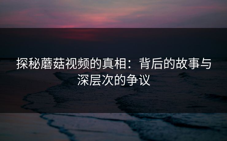 探秘蘑菇视频的真相：背后的故事与深层次的争议