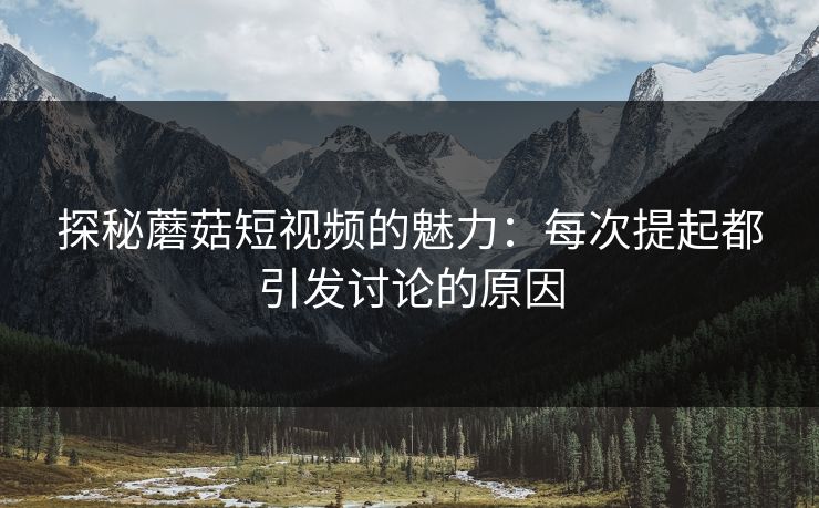 探秘蘑菇短视频的魅力：每次提起都引发讨论的原因