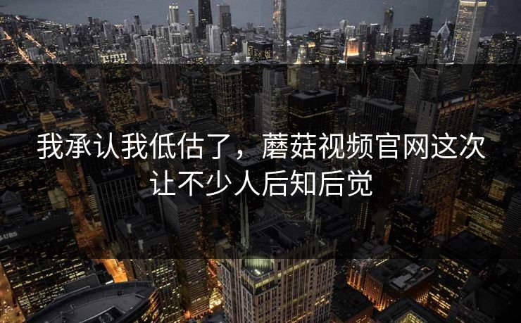 我承认我低估了，蘑菇视频官网这次让不少人后知后觉