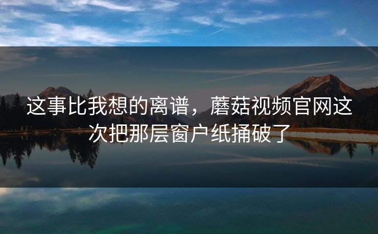 这事比我想的离谱，蘑菇视频官网这次把那层窗户纸捅破了