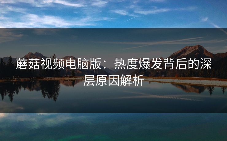 蘑菇视频电脑版：热度爆发背后的深层原因解析