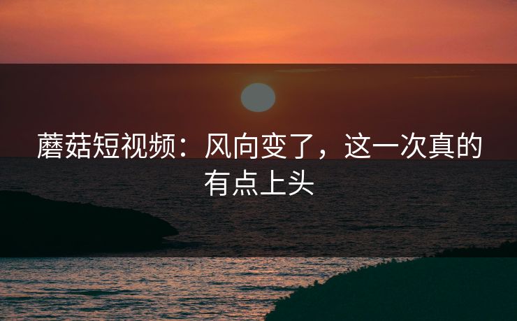 蘑菇短视频：风向变了，这一次真的有点上头
