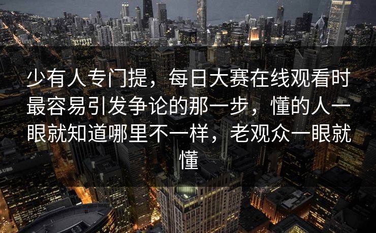 少有人专门提，每日大赛在线观看时最容易引发争论的那一步，懂的人一眼就知道哪里不一样，老观众一眼就懂