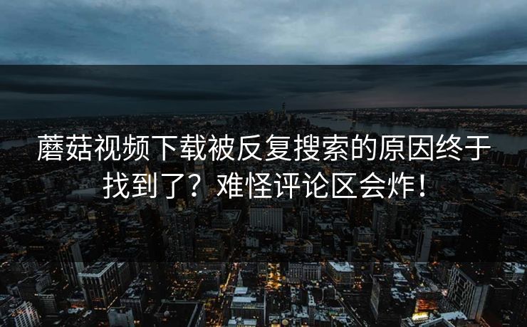 蘑菇视频下载被反复搜索的原因终于找到了？难怪评论区会炸！
