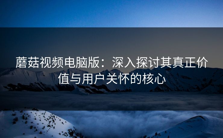 蘑菇视频电脑版：深入探讨其真正价值与用户关怀的核心