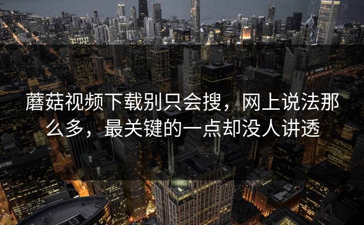 蘑菇视频下载别只会搜，网上说法那么多，最关键的一点却没人讲透