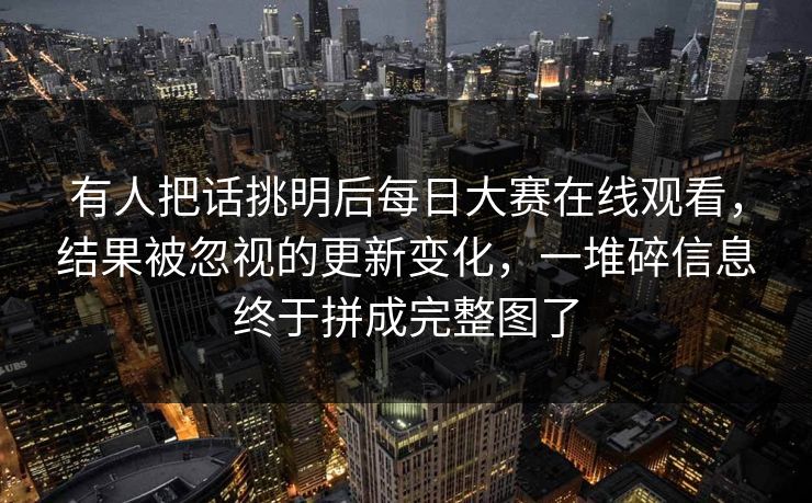 有人把话挑明后每日大赛在线观看，结果被忽视的更新变化，一堆碎信息终于拼成完整图了