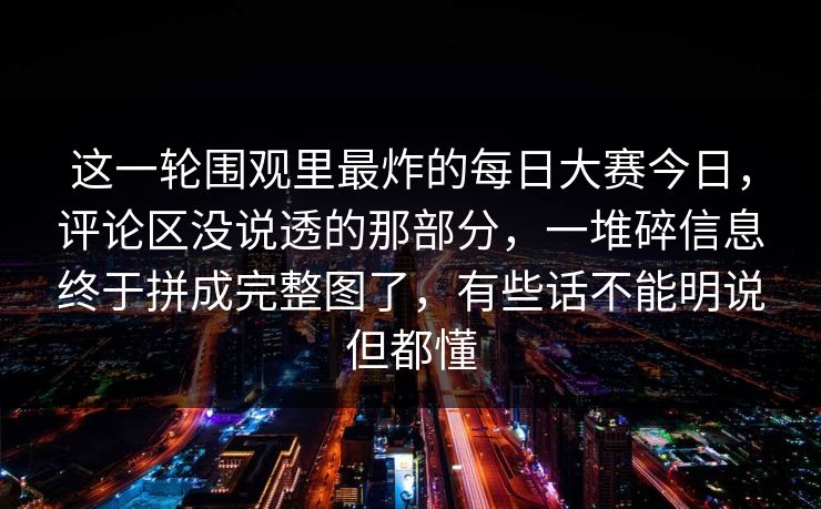 这一轮围观里最炸的每日大赛今日，评论区没说透的那部分，一堆碎信息终于拼成完整图了，有些话不能明说但都懂