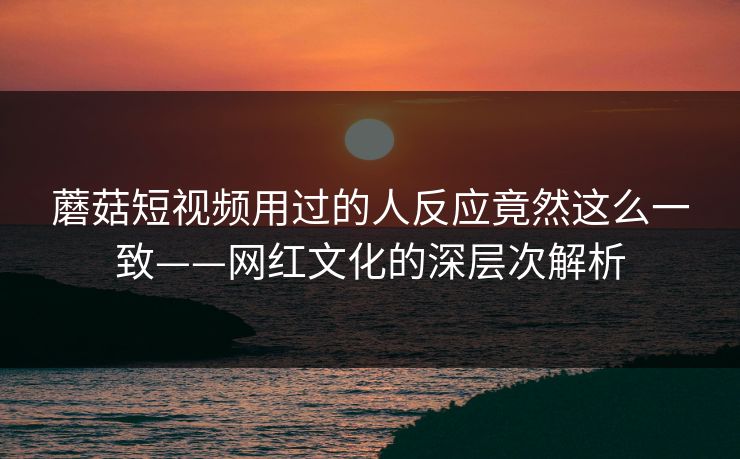 蘑菇短视频用过的人反应竟然这么一致——网红文化的深层次解析