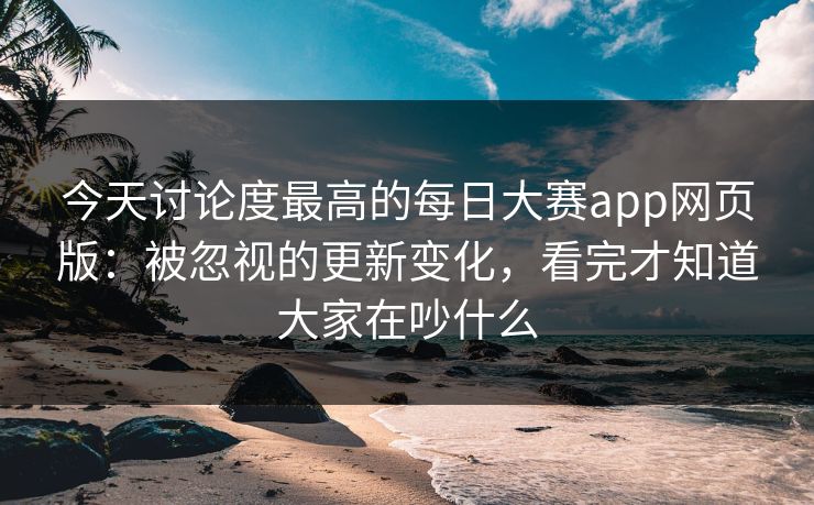 今天讨论度最高的每日大赛app网页版：被忽视的更新变化，看完才知道大家在吵什么