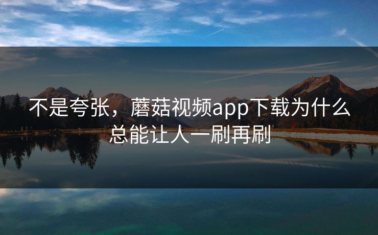 不是夸张，蘑菇视频app下载为什么总能让人一刷再刷