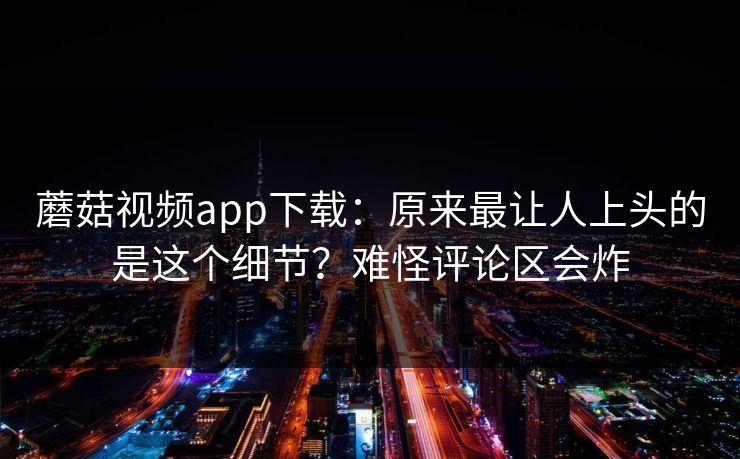 蘑菇视频app下载：原来最让人上头的是这个细节？难怪评论区会炸