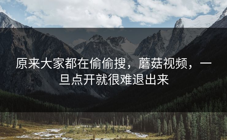 原来大家都在偷偷搜，蘑菇视频，一旦点开就很难退出来