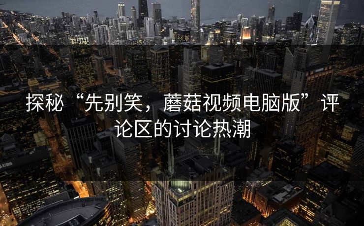 探秘“先别笑,蘑菇视频电脑版”评论区的讨论热潮 探秘“先别笑,蘑菇视频电脑版”评论区的讨论热潮