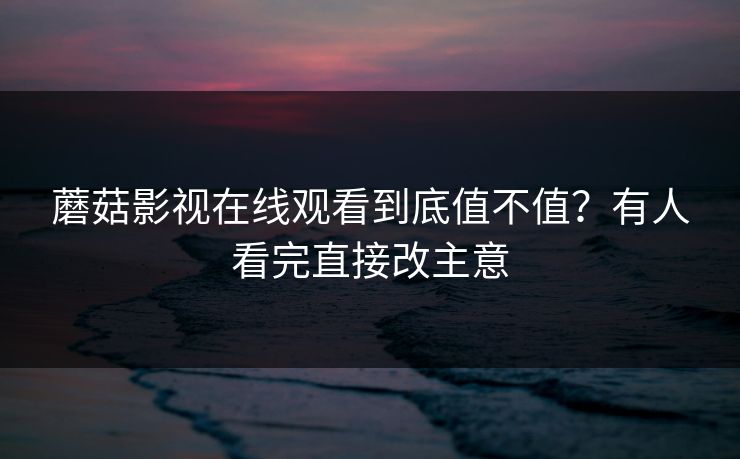 蘑菇影视在线观看到底值不值？有人看完直接改主意