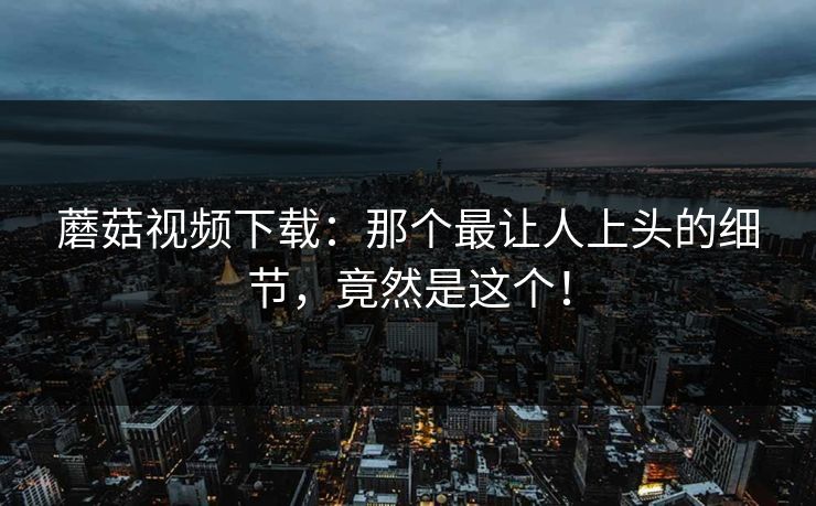 蘑菇视频下载：那个最让人上头的细节，竟然是这个！