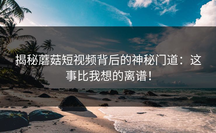 揭秘蘑菇短视频背后的神秘门道：这事比我想的离谱！