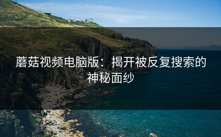 蘑菇视频电脑版:揭开被反复搜索的神秘面纱 蘑菇视频电脑版:揭开被反复搜索的神秘面纱