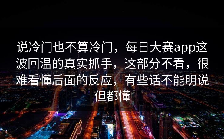 说冷门也不算冷门，每日大赛app这波回温的真实抓手，这部分不看，很难看懂后面的反应，有些话不能明说但都懂