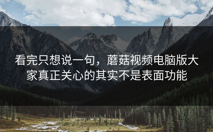 看完只想说一句，蘑菇视频电脑版大家真正关心的其实不是表面功能