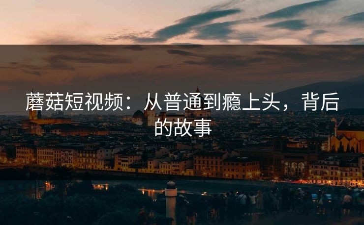 蘑菇短视频：从普通到瘾上头，背后的故事