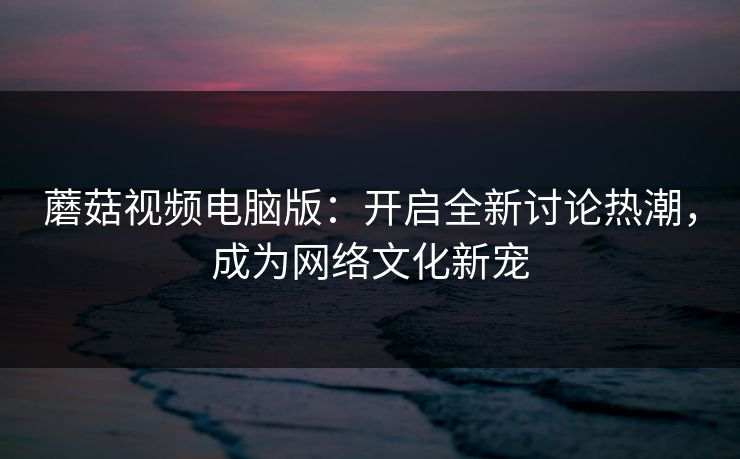 蘑菇视频电脑版：开启全新讨论热潮，成为网络文化新宠