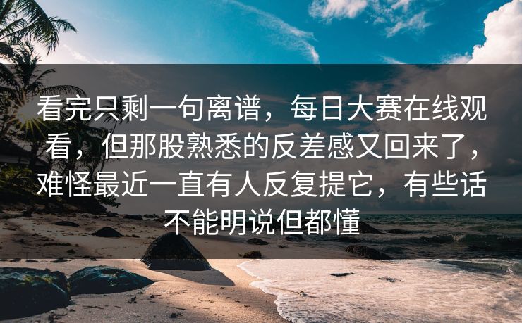 看完只剩一句离谱，每日大赛在线观看，但那股熟悉的反差感又回来了，难怪最近一直有人反复提它，有些话不能明说但都懂