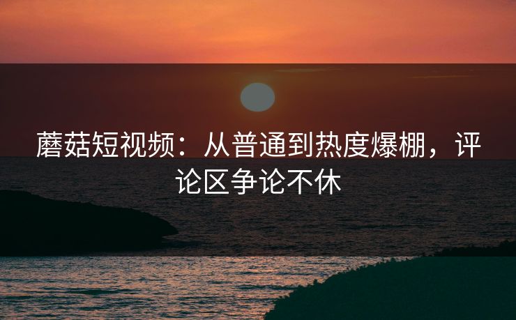 蘑菇短视频：从普通到热度爆棚，评论区争论不休