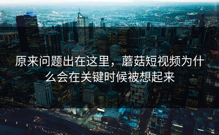 原来问题出在这里,蘑菇短视频为什么会在关键时候被想起来 原来问题出在这里,蘑菇短视频为什么会在关键时候被想起来