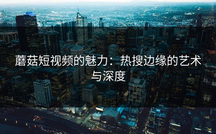 蘑菇短视频的魅力:热搜边缘的艺术与深度 蘑菇短视频的魅力:热搜边缘的艺术与深度