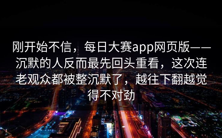 刚开始不信,每日大赛app网页版——沉默的人反而最先回头重看,这次连老观众都被整沉默了,越往下翻越觉得不对劲 刚开始不信,每日大赛app网页版——沉默的人反而最先回头重看,这次连老观众都被整沉默了,越往下翻越觉得不对劲