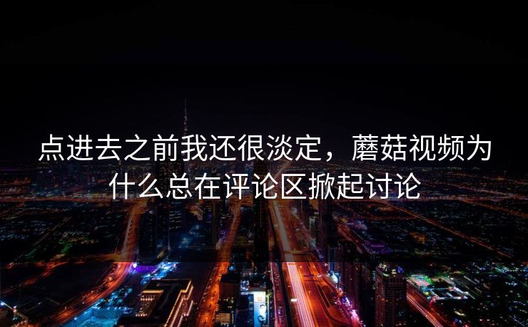 点进去之前我还很淡定,蘑菇视频为什么总在评论区掀起讨论 点进去之前我还很淡定,蘑菇视频为什么总在评论区掀起讨论