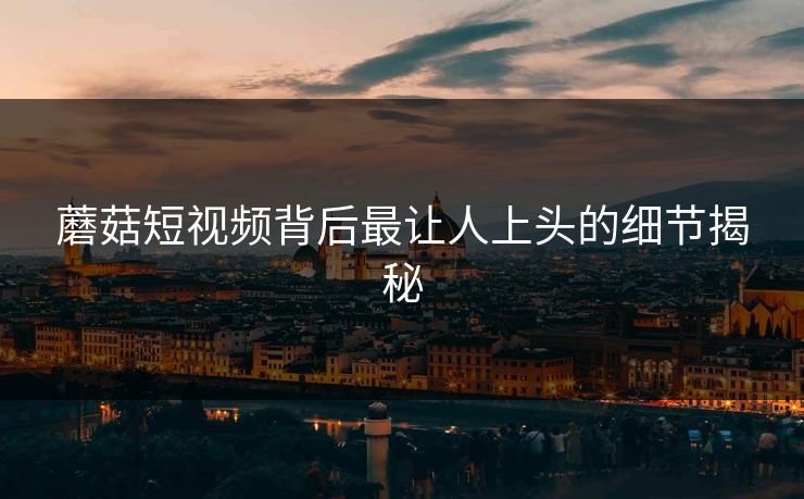 蘑菇短视频背后最让人上头的细节揭秘 蘑菇短视频背后最让人上头的细节揭秘
