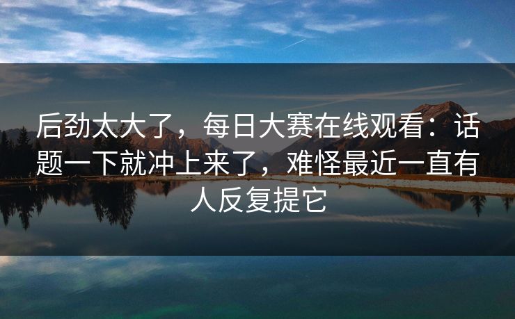 后劲太大了,每日大赛在线观看:话题一下就冲上来了,难怪最近一直有人反复提它 后劲太大了,每日大赛在线观看:话题一下就冲上来了,难怪最近一直有人反复提它